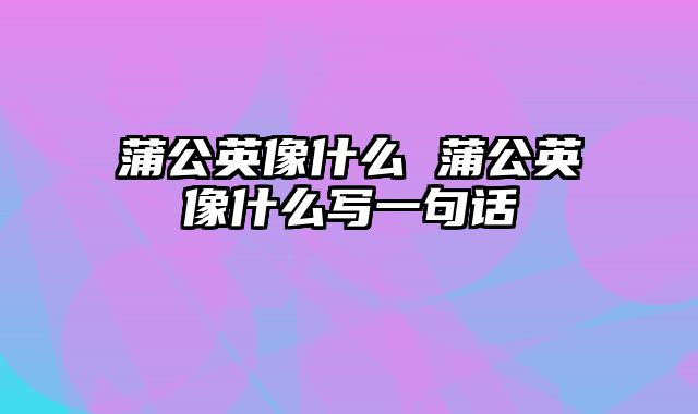 蒲公英像什么 蒲公英像什么写一句话