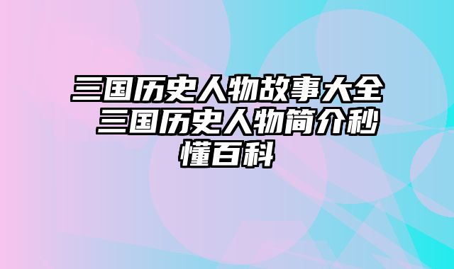 三国历史人物故事大全 三国历史人物简介秒懂百科