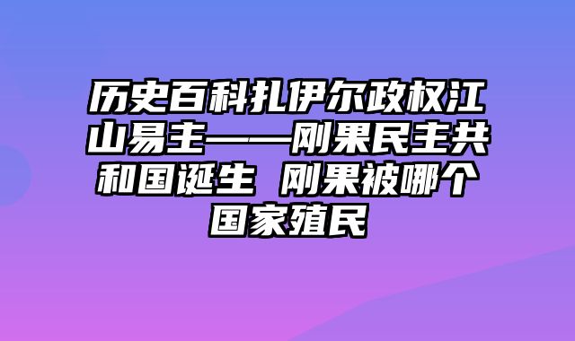 历史百科扎伊尔政权江山易主——刚果民主共和国诞生 刚果被哪个国家殖民