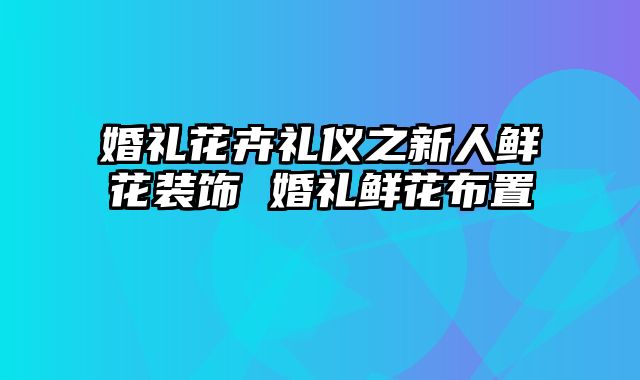 婚礼花卉礼仪之新人鲜花装饰 婚礼鲜花布置