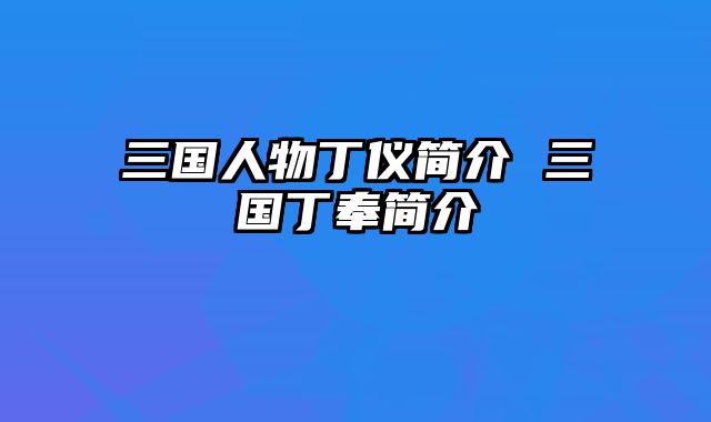 三国人物丁仪简介 三国丁奉简介