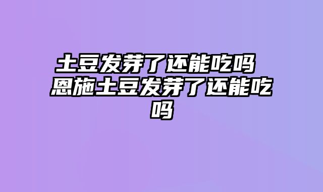 土豆发芽了还能吃吗 恩施土豆发芽了还能吃吗