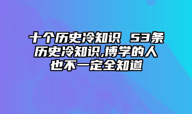 十个历史冷知识 53条历史冷知识,博学的人也不一定全知道