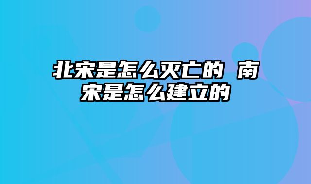 北宋是怎么灭亡的 南宋是怎么建立的