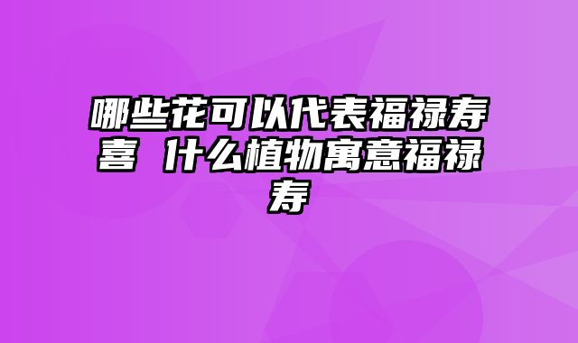 哪些花可以代表福禄寿喜 什么植物寓意福禄寿