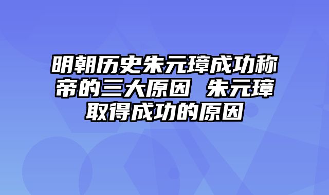 明朝历史朱元璋成功称帝的三大原因 朱元璋取得成功的原因