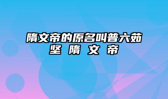 隋文帝的原名叫普六茹坚 隋 文 帝