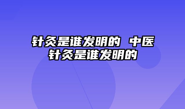 针灸是谁发明的 中医针灸是谁发明的