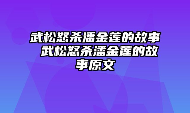 武松怒杀潘金莲的故事 武松怒杀潘金莲的故事原文