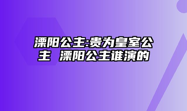 溧阳公主:贵为皇室公主 溧阳公主谁演的