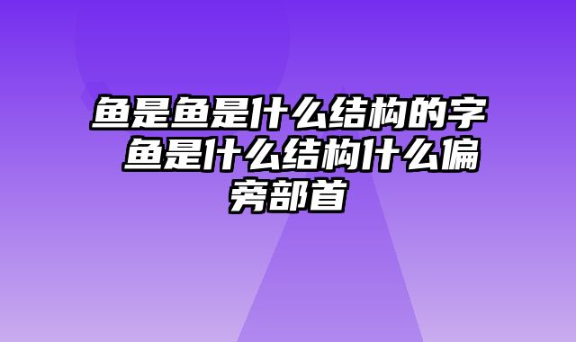 鱼是鱼是什么结构的字 鱼是什么结构什么偏旁部首