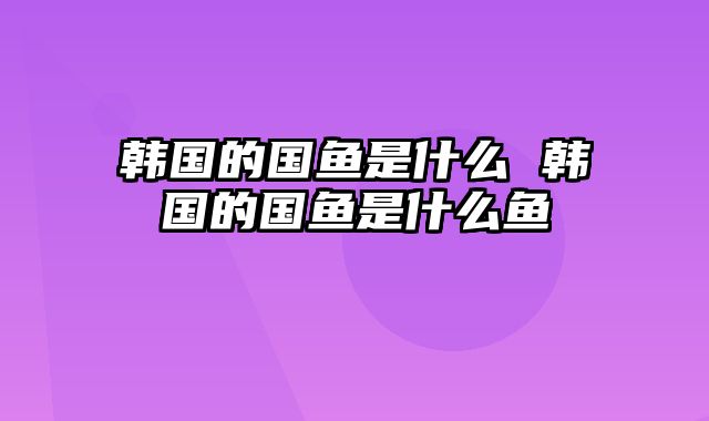 韩国的国鱼是什么 韩国的国鱼是什么鱼