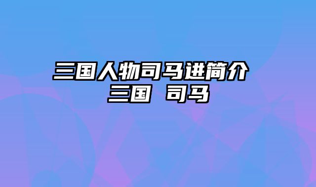 三国人物司马进简介 三国 司马