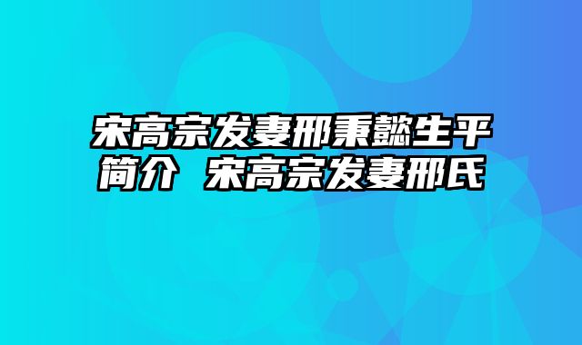 宋高宗发妻邢秉懿生平简介 宋高宗发妻邢氏