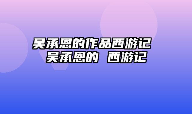 吴承恩的作品西游记 吴承恩的 西游记