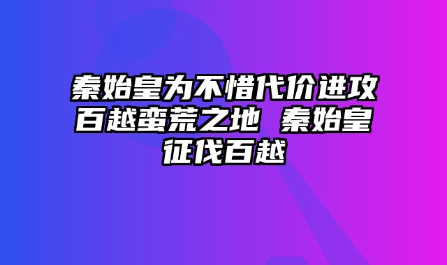 秦始皇为不惜代价进攻百越蛮荒之地 秦始皇征伐百越 