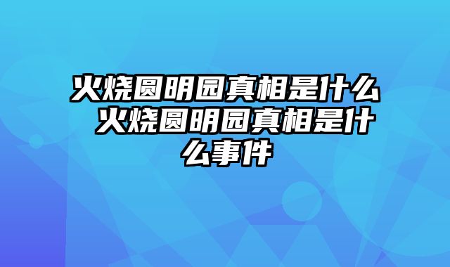 火烧圆明园真相是什么 火烧圆明园真相是什么事件