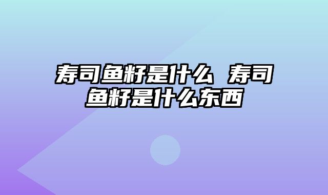 寿司鱼籽是什么 寿司鱼籽是什么东西