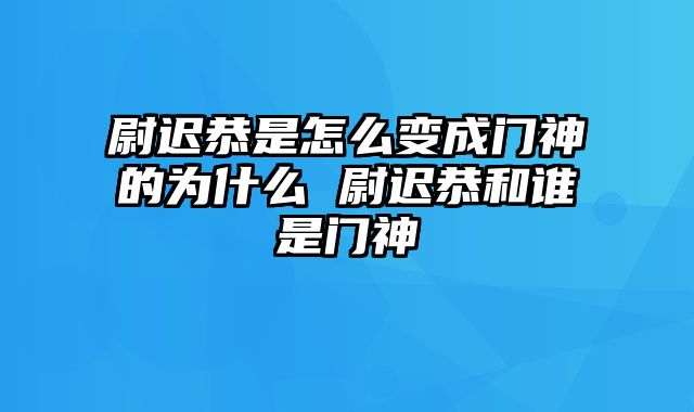 尉迟恭是怎么变成门神的为什么 尉迟恭和谁是门神