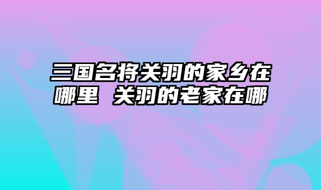 三国名将关羽的家乡在哪里 关羽的老家在哪