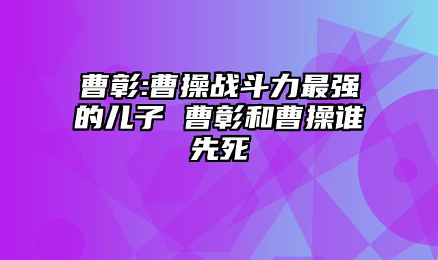 曹彰:曹操战斗力最强的儿子 曹彰和曹操谁先死 