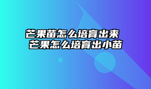 芒果苗怎么培育出来 芒果怎么培育出小苗