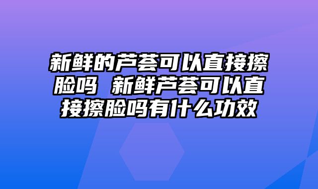 新鲜的芦荟可以直接擦脸吗 新鲜芦荟可以直接擦脸吗有什么功效