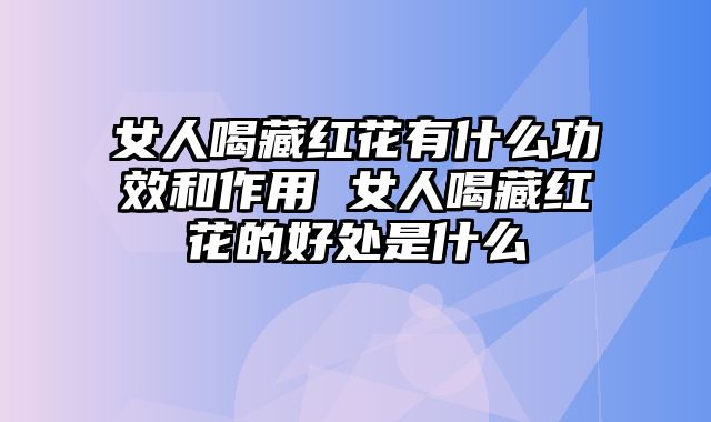 女人喝藏红花有什么功效和作用 女人喝藏红花的好处是什么