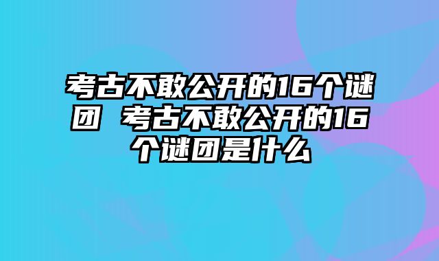 考古不敢公开的16个谜团 考古不敢公开的16个谜团是什么