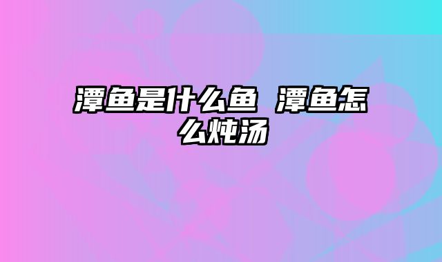 潭鱼是什么鱼 潭鱼怎么炖汤