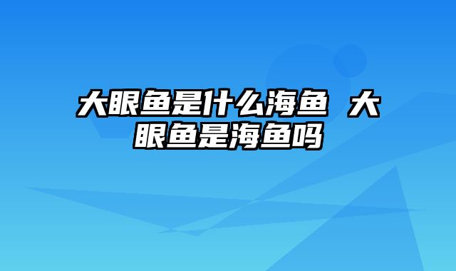 大眼鱼是什么海鱼 大眼鱼是海鱼吗