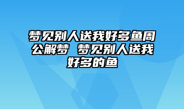 梦见别人送我好多鱼周公解梦 梦见别人送我好多的鱼