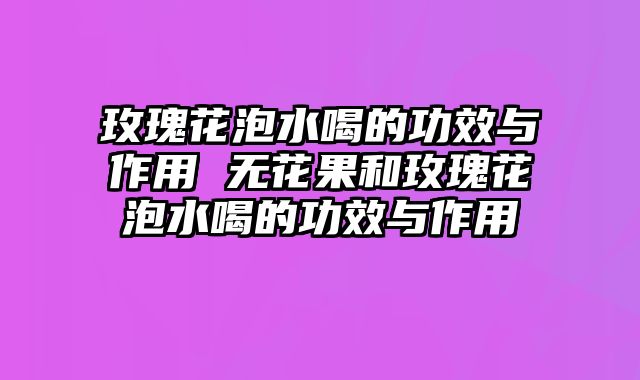 玫瑰花泡水喝的功效与作用 无花果和玫瑰花泡水喝的功效与作用