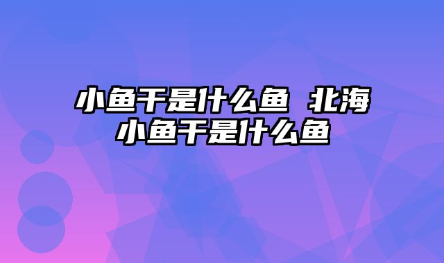 小鱼干是什么鱼 北海小鱼干是什么鱼