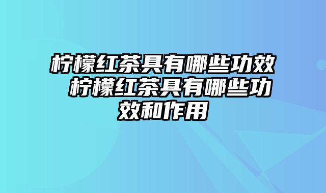 柠檬红茶具有哪些功效 柠檬红茶具有哪些功效和作用