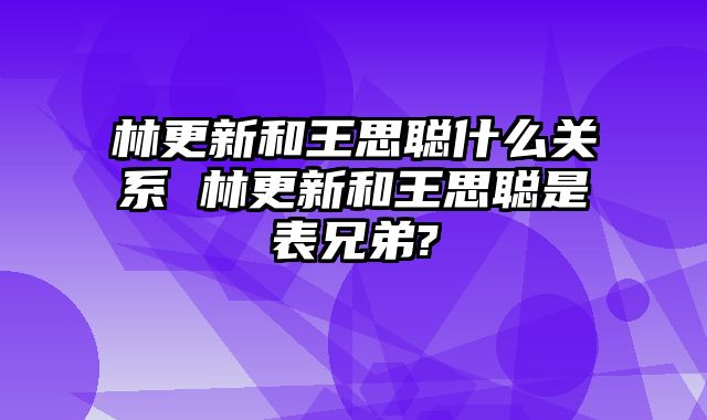 林更新和王思聪什么关系 林更新和王思聪是表兄弟?