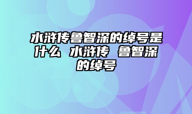 水浒传鲁智深的绰号是什么 水浒传 鲁智深的绰号