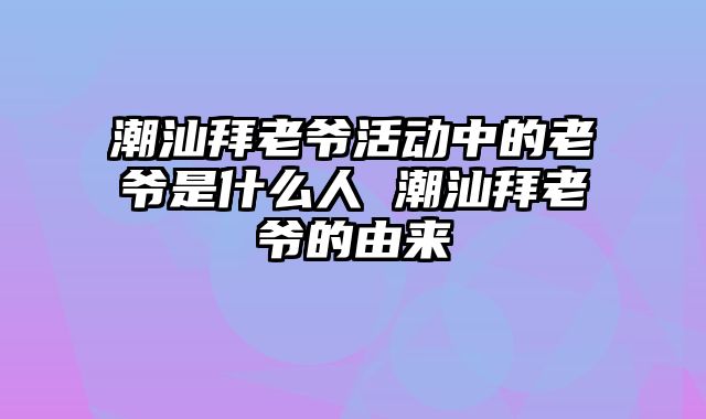 潮汕拜老爷活动中的老爷是什么人 潮汕拜老爷的由来