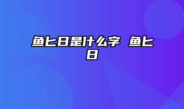 鱼匕日是什么字 鱼匕日鮨