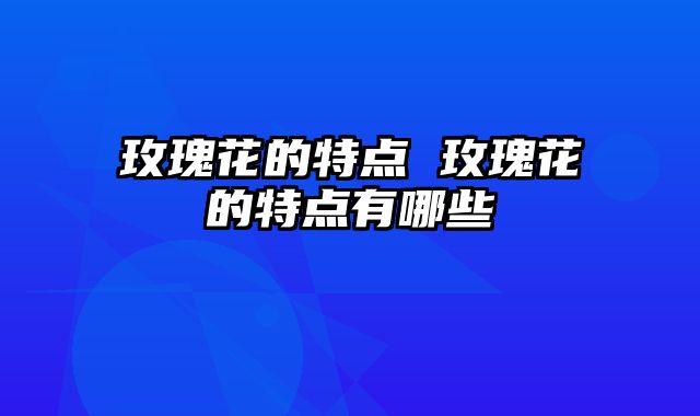 玫瑰花的特点 玫瑰花的特点有哪些