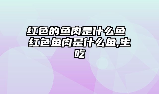 红色的鱼肉是什么鱼 红色鱼肉是什么鱼,生吃