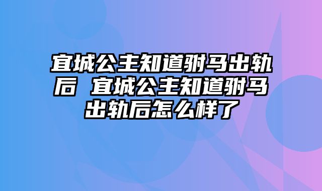 宜城公主知道驸马出轨后 宜城公主知道驸马出轨后怎么样了