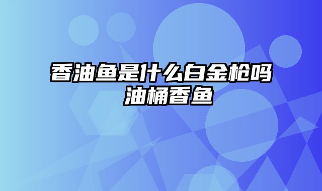 香油鱼是什么白金枪吗 油桶香鱼