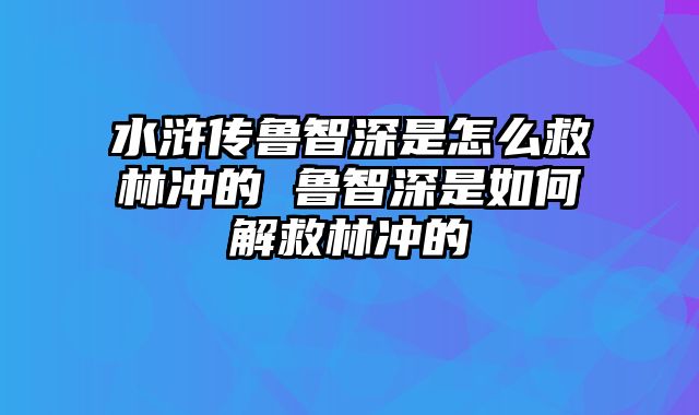 水浒传鲁智深是怎么救林冲的 鲁智深是如何解救林冲的