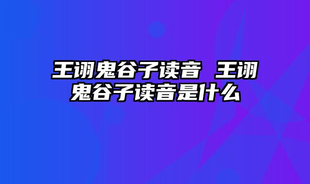 王诩鬼谷子读音 王诩鬼谷子读音是什么