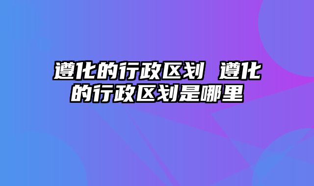 遵化的行政区划 遵化的行政区划是哪里