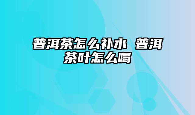 普洱茶怎么补水 普洱茶叶怎么喝