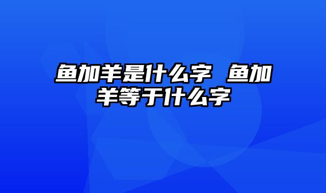 鱼加羊是什么字 鱼加羊等于什么字