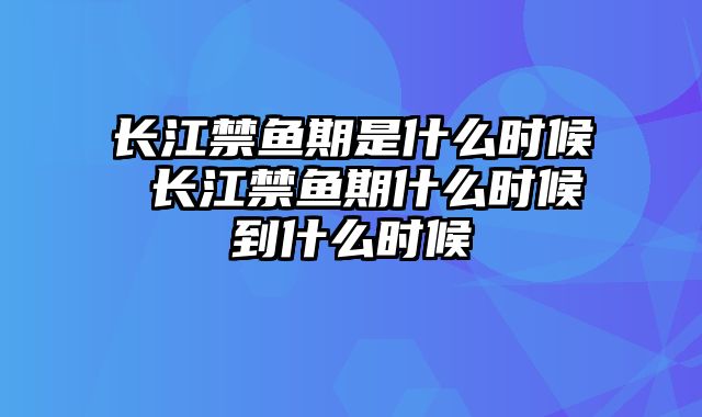 长江禁鱼期是什么时候 长江禁鱼期什么时候到什么时候