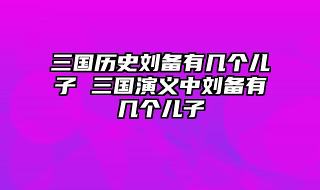 三国历史刘备有几个儿子 三国演义中刘备有几个儿子